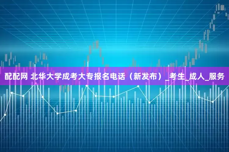 配配网 北华大学成考大专报名电话（新发布）_考生_成人_服务