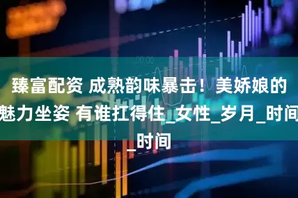 臻富配资 成熟韵味暴击！美娇娘的魅力坐姿 有谁扛得住_女性_岁月_时间