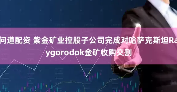 问道配资 紫金矿业控股子公司完成对哈萨克斯坦Raygorodok金矿收购交割