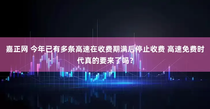嘉正网 今年已有多条高速在收费期满后停止收费 高速免费时代真的要来了吗？