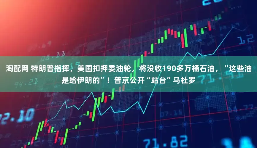 淘配网 特朗普指挥，美国扣押委油轮，将没收190多万桶石油，“这些油是给伊朗的”！普京公开“站台”马杜罗