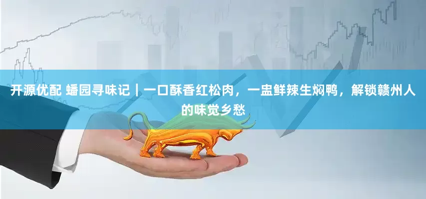 开源优配 蟠园寻味记|一口酥香红松肉,一盅鲜辣生焖鸭,解锁赣州人的味觉乡愁