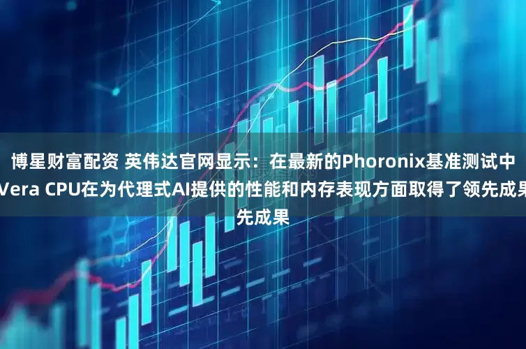 博星财富配资 英伟达官网显示：在最新的Phoronix基准测试中 Vera CPU在为代理式AI提供的性能和内存表现方面取得了领先成果