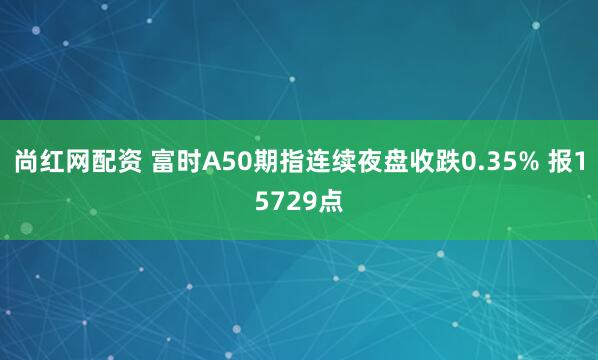 尚红网配资 富时A50期指连续夜盘收跌0.35% 报15729点